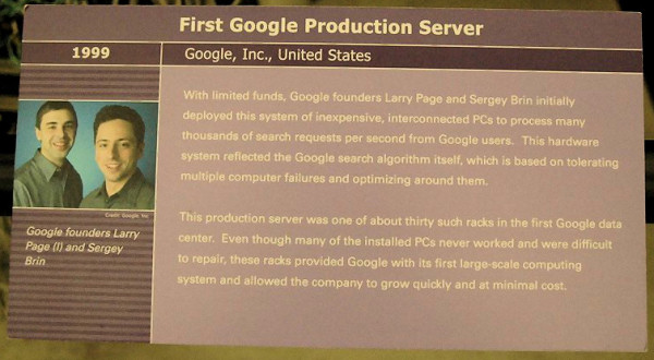 Google Server at the Computer History Museum, placard: With limited funds, Google founders Larry Page and Sergey Brin initially deployed this system of inexpensive, interconnected PCs to process many thousands of search requests per second from Google users. This hardware system reflected the Google search algorithm itself, which is based on tolerating multiple computer failures and optimizing around them. This production server was one of about thirty such racks in the first Google data center. Even though many of the installed PCs never worked and were difficult to repair, these racks provided Google with its first large-scale computing system and allowed the company to grow quickly and at minimal cost.