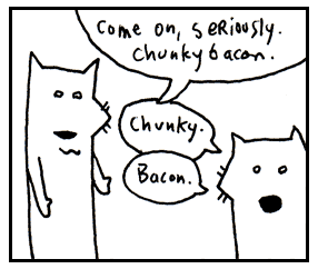 Come on, chunky bacon. Come on, chunky bacon.